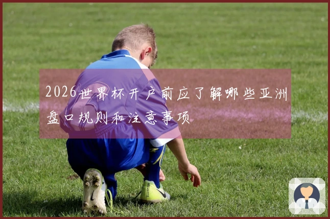 2026世界杯开户前应了解哪些亚洲盘口规则和注意事项
